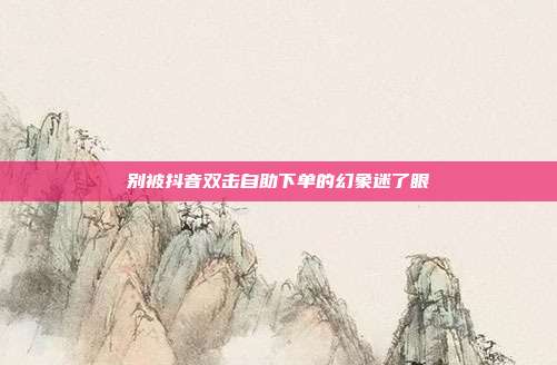 别被抖音双击自助下单的幻象迷了眼