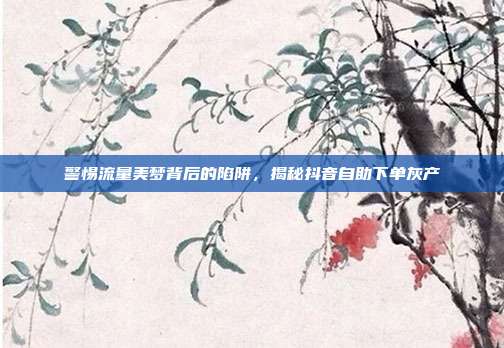 警惕流量美梦背后的陷阱，揭秘抖音自助下单灰产