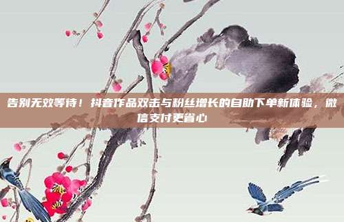 告别无效等待！抖音作品双击与粉丝增长的自助下单新体验，微信支付更省心