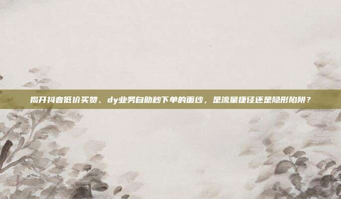 揭开抖音低价买赞、dy业务自助秒下单的面纱，是流量捷径还是隐形陷阱？