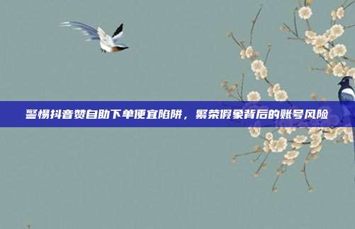 警惕抖音赞自助下单便宜陷阱，繁荣假象背后的账号风险