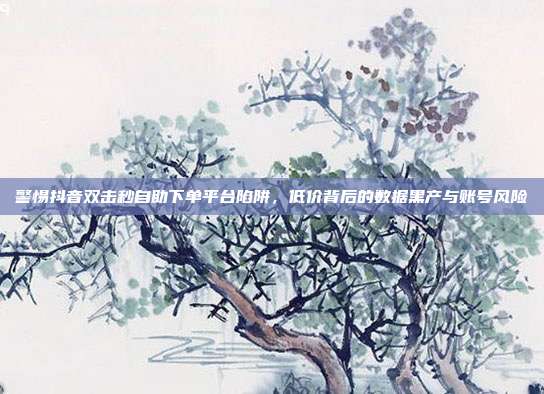 警惕抖音双击秒自助下单平台陷阱，低价背后的数据黑产与账号风险