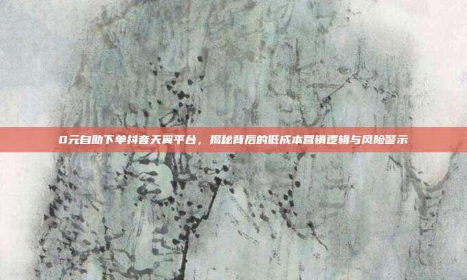 0元自助下单抖音天翼平台，揭秘背后的低成本营销逻辑与风险警示