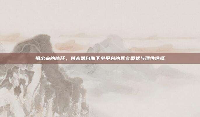 慢出来的信任,抖音赞自助下单平台的真实现状与理性选择