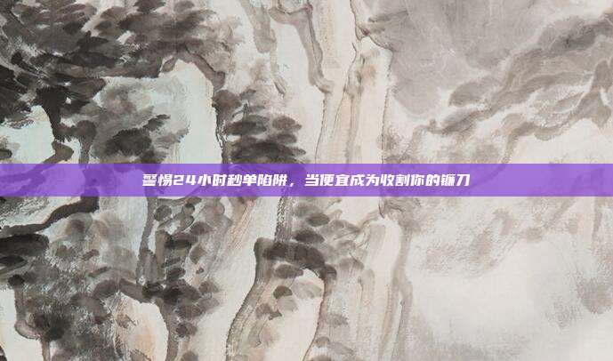 警惕24小时秒单陷阱，当便宜成为收割你的镰刀
