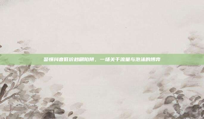 警惕抖音低价秒刷陷阱，一场关于流量与泡沫的博弈