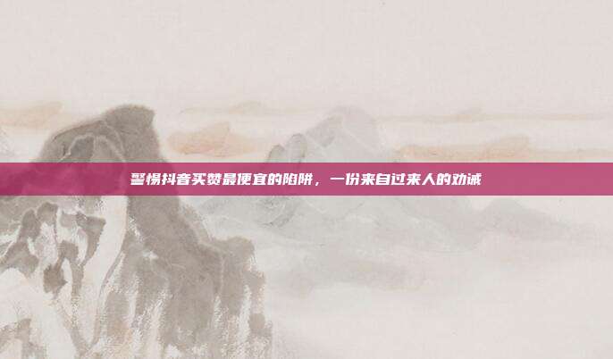 警惕抖音买赞最便宜的陷阱,一份来自过来人的劝诫