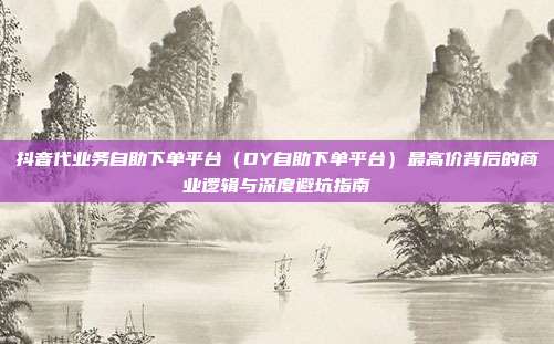 抖音代业务自助下单平台（DY自助下单平台）最高价背后的商业逻辑与深度避坑指南