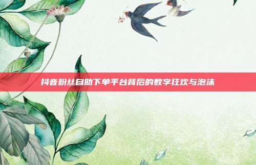 抖音粉丝自助下单平台背后的数字狂欢与泡沫