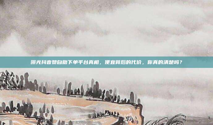 曝光抖音赞自助下单平台真相，便宜背后的代价，你真的清楚吗？