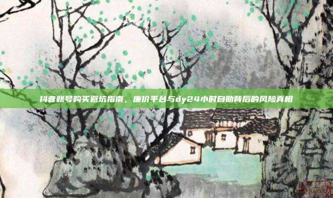 抖音账号购买避坑指南，廉价平台与dy24小时自助背后的风险真相