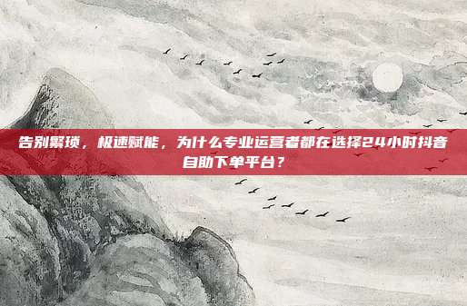 告别繁琐，极速赋能，为什么专业运营者都在选择24小时抖音自助下单平台？