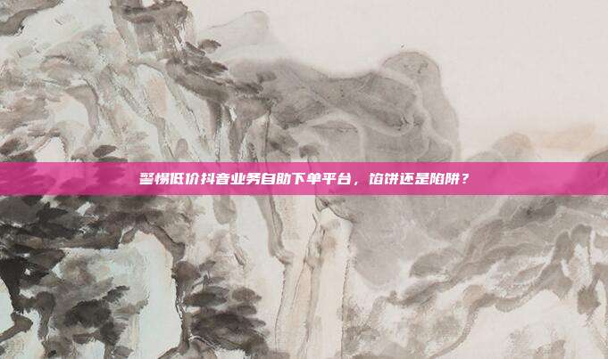 警惕低价抖音业务自助下单平台，馅饼还是陷阱？