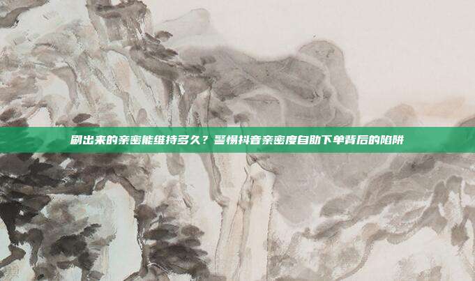 刷出来的亲密能维持多久？警惕抖音亲密度自助下单背后的陷阱
