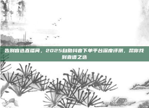 告别盲选直播间，2025自助抖音下单平台深度评测，帮你找到靠谱之选