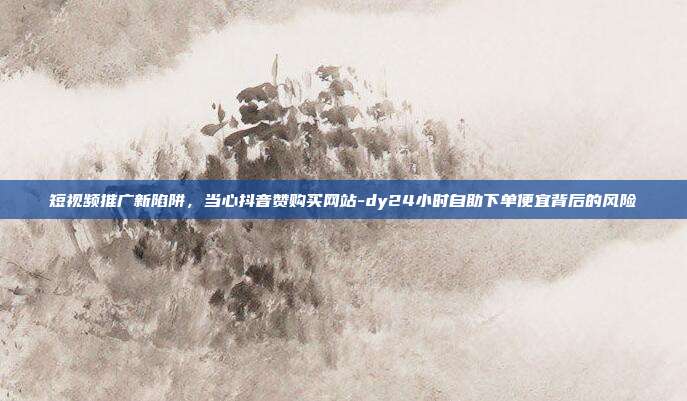 短视频推广新陷阱，当心抖音赞购买网站-dy24小时自助下单便宜背后的风险