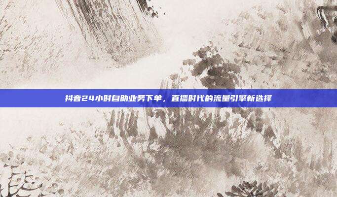 抖音24小时自助业务下单，直播时代的流量引擎新选择