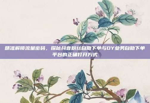 精准解锁流量密码，探秘抖音粉丝自助下单与DY业务自助下单平台的正确打开方式
