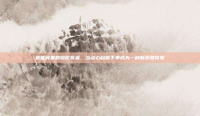 直播间里的隐形餐桌，当点心自助下单成为一种新消费符号