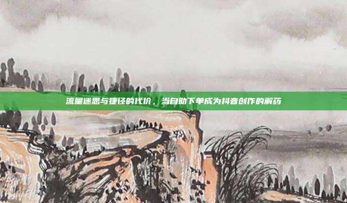 流量迷思与捷径的代价,当自助下单成为抖音创作的解药