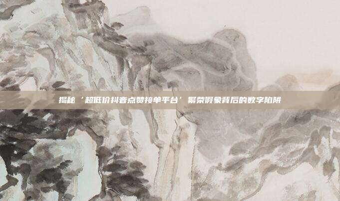 揭秘‘超低价抖音点赞接单平台’繁荣假象背后的数字陷阱