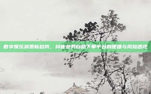 数字娱乐消费新趋势,抖音业务自助下单平台的便捷与风险透视