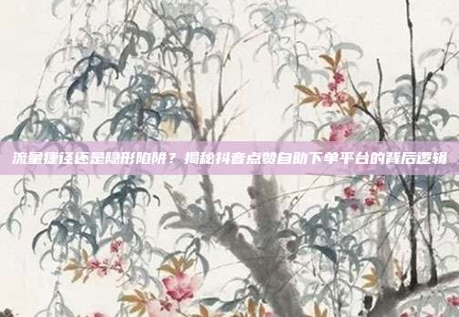 流量捷径还是隐形陷阱？揭秘抖音点赞自助下单平台的背后逻辑