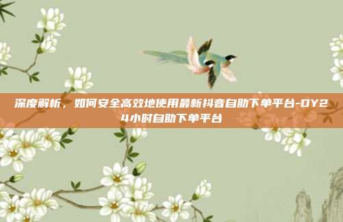 深度解析，如何安全高效地使用最新抖音自助下单平台-DY24小时自助下单平台