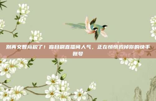 别再交智商税了!盲目刷直播间人气,正在悄悄毁掉你的快手账号