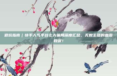 避坑指南｜快手人气平台七大骗局深度汇总，无数主播的血泪教训！