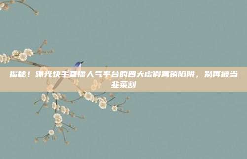 揭秘!曝光快手直播人气平台的四大虚假营销陷阱,别再被当韭菜割