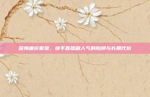 警惕廉价繁荣，快手直播刷人气的陷阱与长期代价