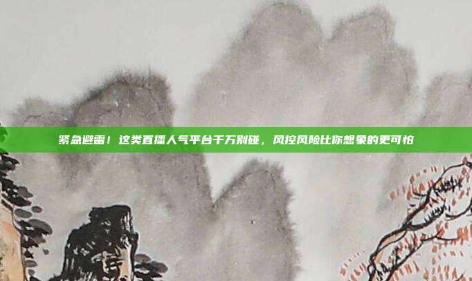 紧急避雷！这类直播人气平台千万别碰，风控风险比你想象的更可怕
