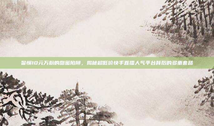 警惕10元万粉的甜蜜陷阱，揭秘超低价快手直播人气平台背后的多重套路