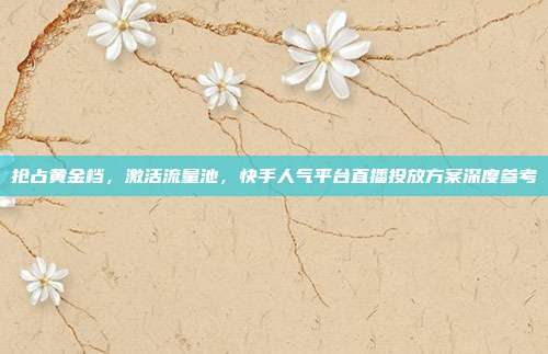 抢占黄金档,激活流量池,快手人气平台直播投放方案深度参考