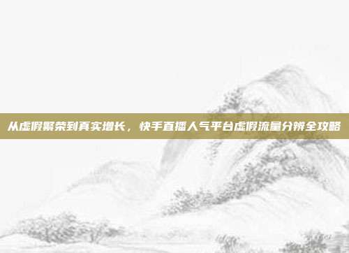 从虚假繁荣到真实增长，快手直播人气平台虚假流量分辨全攻略
