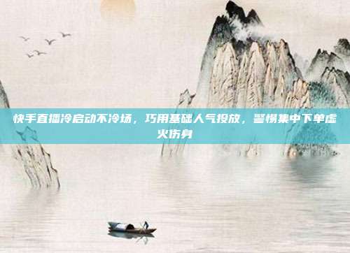 快手直播冷启动不冷场，巧用基础人气投放，警惕集中下单虚火伤身