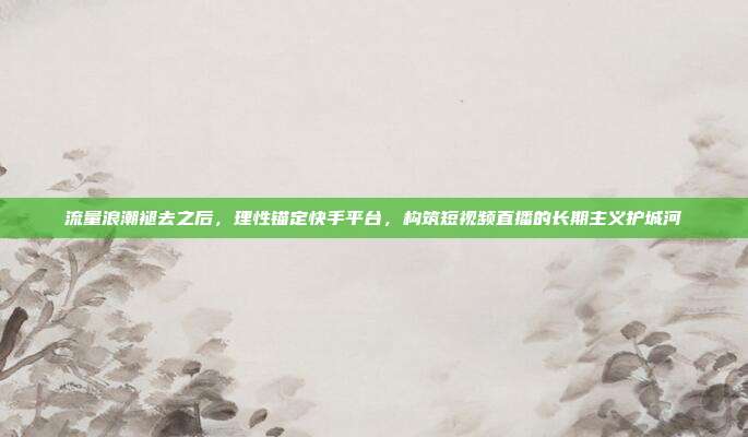 流量浪潮褪去之后，理性锚定快手平台，构筑短视频直播的长期主义护城河