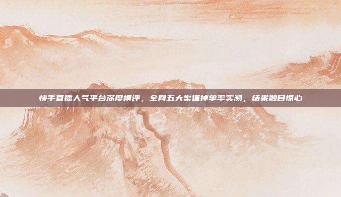 快手直播人气平台深度横评,全网五大渠道掉单率实测,结果触目惊心