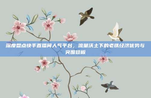 深度盘点快手直播间人气平台,流量沃土下的老铁经济优势与突围短板