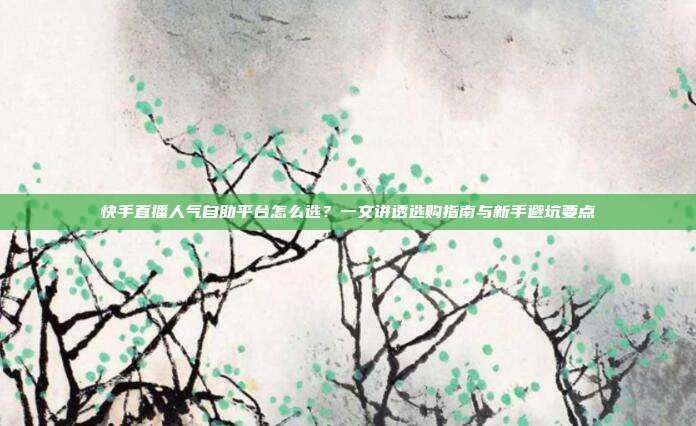 快手直播人气自助平台怎么选?一文讲透选购指南与新手避坑要点