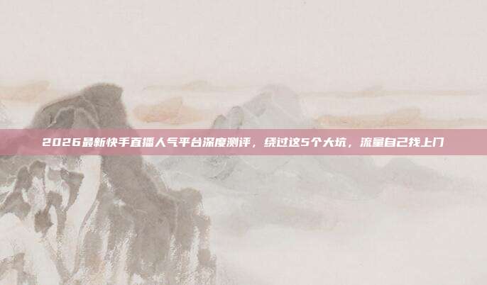 2026最新快手直播人气平台深度测评,绕过这5个大坑,流量自己找上门
