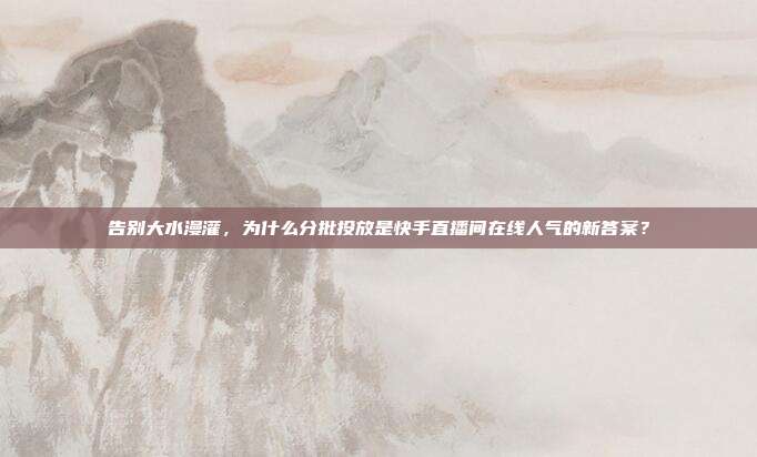 告别大水漫灌,为什么分批投放是快手直播间在线人气的新答案?