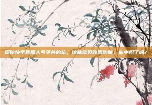 揭秘快手直播人气平台的坑,这些常见收费陷阱,你中招了吗?