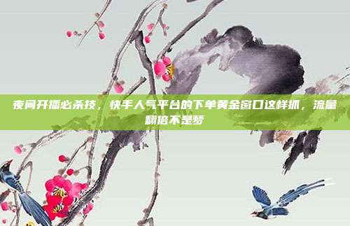 夜间开播必杀技，快手人气平台的下单黄金窗口这样抓，流量翻倍不是梦