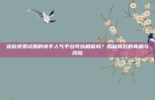 宣称免费试用的快手人气平台可以相信吗？揭秘背后的真相与风险