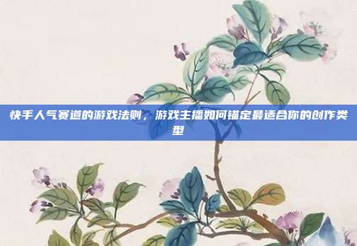快手人气赛道的游戏法则,游戏主播如何锚定最适合你的创作类型