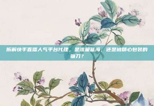 拆解快手直播人气平台代理，是流量蓝海，还是被精心包装的镰刀？