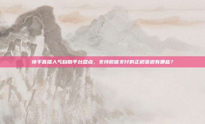 快手直播人气自助平台盘点，支持微信支付的正规渠道有哪些？
