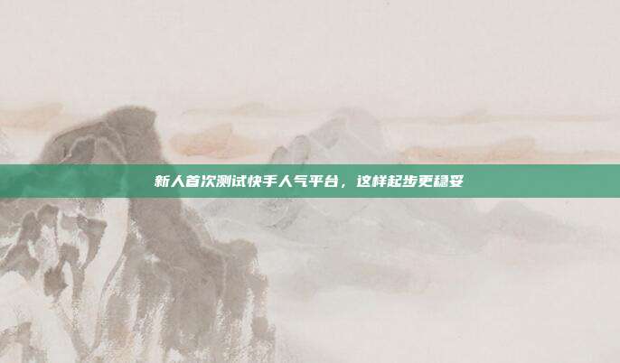 新人首次测试快手人气平台,这样起步更稳妥